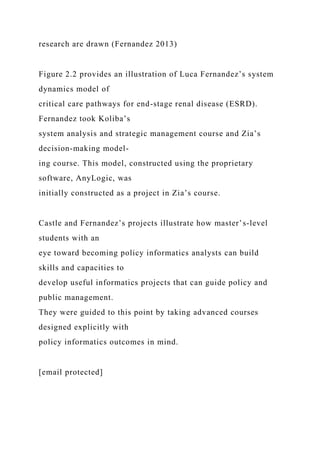 research are drawn (Fernandez 2013)
Figure 2.2 provides an illustration of Luca Fernandez’s system
dynamics model of
critical care pathways for end-stage renal disease (ESRD).
Fernandez took Koliba’s
system analysis and strategic management course and Zia’s
decision-making model-
ing course. This model, constructed using the proprietary
software, AnyLogic, was
initially constructed as a project in Zia’s course.
Castle and Fernandez’s projects illustrate how master’s-level
students with an
eye toward becoming policy informatics analysts can build
skills and capacities to
develop useful informatics projects that can guide policy and
public management.
They were guided to this point by taking advanced courses
designed explicitly with
policy informatics outcomes in mind.
[email protected]
 