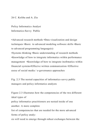 26 C. Koliba and A. Zia
Policy Informatics Analyst
Informatics-Savvy Public
•Advanced research methods •Data visualization and design
techniques •Basic to advanced modeling software skills •Basic
to advanced programming language(s)
•Systems thinking •Basic understanding of research methods
•Knowledge of how to integrate informatics within performance
management •Knowledge of how to integrate inofrmatics within
financial systems•Effecive written communication •Effective
usese of social media / e-governance approaches
Fig. 2.3 The nested capacities of informatics-savvy public
managers and policy informatics analysts
Figure 2.3 illustrates how the competencies of the two different
ideal types of
policy informatics practitioners are nested inside of one
another. A more complete
list of competencies that are needed for the more advanced
forms of policy analy-
sis will need to emerge through robust exchanges between the
 