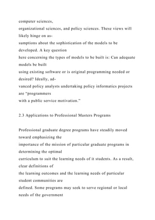 computer sciences,
organizational sciences, and policy sciences. These views will
likely hinge on as-
sumptions about the sophistication of the models to be
developed. A key question
here concerning the types of models to be built is: Can adequate
models be built
using existing software or is original programming needed or
desired? Ideally, ad-
vanced policy analysts undertaking policy informatics projects
are “programmers
with a public service motivation.”
2.3 Applications to Professional Masters Programs
Professional graduate degree programs have steadily moved
toward emphasizing the
importance of the mission of particular graduate programs in
determining the optimal
curriculum to suit the learning needs of it students. As a result,
clear definitions of
the learning outcomes and the learning needs of particular
student communities are
defined. Some programs may seek to serve regional or local
needs of the government
 
