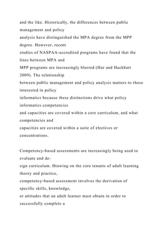 and the like. Historically, the differences between public
management and policy
analysis have distinguished the MPA degree from the MPP
degree. However, recent
studies of NASPAA-accredited programs have found that the
lines between MPA and
MPP programs are increasingly blurred (Hur and Hackbart
2009). The relationship
between public management and policy analysis matters to those
interested in policy
informatics because these distinctions drive what policy
informatics competencies
and capacities are covered within a core curriculum, and what
competencies and
capacities are covered within a suite of electives or
concentrations.
Competency-based assessments are increasingly being used to
evaluate and de-
sign curriculum. Drawing on the core tenants of adult learning
theory and practice,
competency-based assessment involves the derivation of
specific skills, knowledge,
or attitudes that an adult learner must obtain in order to
successfully complete a
 