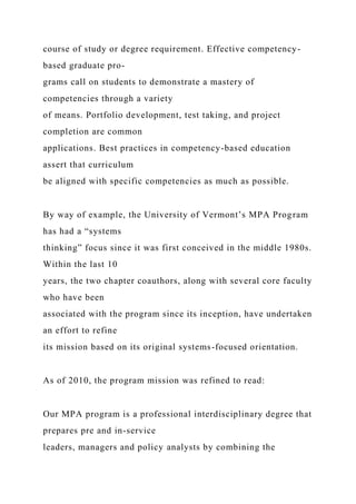 course of study or degree requirement. Effective competency-
based graduate pro-
grams call on students to demonstrate a mastery of
competencies through a variety
of means. Portfolio development, test taking, and project
completion are common
applications. Best practices in competency-based education
assert that curriculum
be aligned with specific competencies as much as possible.
By way of example, the University of Vermont’s MPA Program
has had a “systems
thinking” focus since it was first conceived in the middle 1980s.
Within the last 10
years, the two chapter coauthors, along with several core faculty
who have been
associated with the program since its inception, have undertaken
an effort to refine
its mission based on its original systems-focused orientation.
As of 2010, the program mission was refined to read:
Our MPA program is a professional interdisciplinary degree that
prepares pre and in-service
leaders, managers and policy analysts by combining the
 