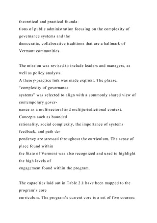 theoretical and practical founda-
tions of public administration focusing on the complexity of
governance systems and the
democratic, collaborative traditions that are a hallmark of
Vermont communities.
The mission was revised to include leaders and managers, as
well as policy analysts.
A theory-practice link was made explicit. The phrase,
“complexity of governance
systems” was selected to align with a commonly shared view of
contemporary gover-
nance as a multisectoral and multijurisdictional context.
Concepts such as bounded
rationality, social complexity, the importance of systems
feedback, and path de-
pendency are stressed throughout the curriculum. The sense of
place found within
the State of Vermont was also recognized and used to highlight
the high levels of
engagement found within the program.
The capacities laid out in Table 2.1 have been mapped to the
program’s core
curriculum. The program’s current core is a set of five courses:
 