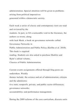 administration. Special attention will be given to problems
arising from political imperatives
generated within a democratic society.
Each week a series of classic and contemporary texts are read
and reviewed by the
students. In part, to fill a noticeable void in the literature, the
authors co-wrote, along
with Jack Meek, a book on governance networks called:
Governance Networks in
Public Administration and Public Policy (Koliba et al. 2010).
This book is required
reading. Students are also asked to purchase Shafritz and
Hyde’s edited volume,
Classics of Public Administration.
Current events assignments offered through blog posts are
undertaken. Weekly
themes include: the science and art of administration; citizens
and the administra-
tive state; nonprofit, private, and public sector differences;
governance networks;
accountability; and performance management.
During the 2009 reforms of the core curriculum, discrete units
 
