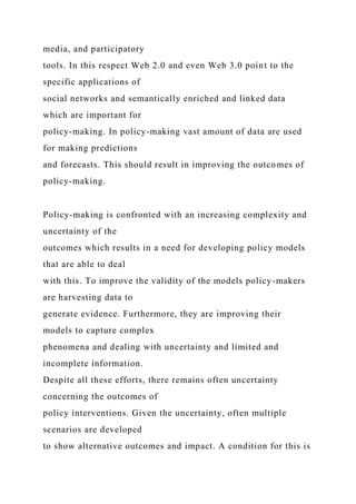 media, and participatory
tools. In this respect Web 2.0 and even Web 3.0 point to the
specific applications of
social networks and semantically enriched and linked data
which are important for
policy-making. In policy-making vast amount of data are used
for making predictions
and forecasts. This should result in improving the outcomes of
policy-making.
Policy-making is confronted with an increasing complexity and
uncertainty of the
outcomes which results in a need for developing policy models
that are able to deal
with this. To improve the validity of the models policy-makers
are harvesting data to
generate evidence. Furthermore, they are improving their
models to capture complex
phenomena and dealing with uncertainty and limited and
incomplete information.
Despite all these efforts, there remains often uncertainty
concerning the outcomes of
policy interventions. Given the uncertainty, often multiple
scenarios are developed
to show alternative outcomes and impact. A condition for this is
 