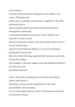 on governance
networks and performance management were added to this
course. Throughout the
entire course, a complex systems lens is employed to describe
and analyze gover-
nance networks and the particular role that performance
management systems play
in providing feedback to governance actors. Students are
exposed to social network
and system dynamics theory, and asked to apply these lenses to
several written cases
taken from the Electronic Hallway. A unit on performance
management systems and
their role within fostering organizational learning are provided
along with readings
and examples of decision support tools and dashboard platforms
currently in use by
government agencies.
Across many units, including units on trends and reforms,
ethical and reflective
leadership, citizens and the administrative state, and
accountability, the increasing
use of social media and other forms of information technology
are discussed. Trends
 