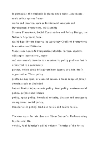 In particular, the emphasis is placed upon meso-, and macro-
scale policy system frame-
works and theories, such as Institutional Analysis and
Development Framework, the Multiple
Streams Framework; Social Construction and Policy Design; the
Network Approach; Punc-
tuated Equilibrium Theory; the Advocacy Coalition Framework;
Innovation and Diffusion
Models and Large-N Comparative Models. Further, students
will apply these micro-, meso-
and macro-scale theories to a substantive policy problem that is
of interest to a community
partner, which could be a government agency or a non-profit
organization. These policy
problems may span, or even cut across, a broad range of policy
domains such as (included
but not limited to) economic policy, food policy, environmental
policy, defense and foreign
policy, space policy, homeland security, disaster and emergency
management, social policy,
transportation policy, land-use policy and health policy.
The core texts for this class are Elinor Ostrom’s, Understanding
Institutional Di-
versity, Paul Sabatier’s edited volume, Theories of the Policy
 