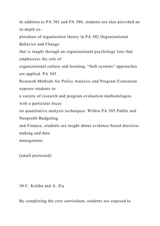 In addition to PA 301 and PA 306, students are also provided an
in-depth ex-
ploration of organization theory in PA 302 Organizational
Behavior and Change
that is taught through an organizational psychology lens that
emphasizes the role of
organizational culture and learning. “Soft systems” approaches
are applied. PA 303
Research Methods for Policy Analysis and Program Evaluation
exposes students to
a variety of research and program evaluation methodologies
with a particular focus
on quantitative analysis techniques. Within PA 305 Public and
Nonprofit Budgeting
and Finance, students are taught about evidence-based decision-
making and data
management.
[email protected]
30 C. Koliba and A. Zia
By completing the core curriculum, students are exposed to
 