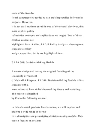 some of the founda-
tional competencies needed to use and shape policy informatics
projects. However,
it is not until students enroll in one of the several electives, that
more explicit policy
informatics concepts and applications are taught. Two of these
elective courses are
highlighted here. A third, PA 311 Policy Analysis, also exposes
students to policy
analyst capacities, but is not highlighted here.
2.6 PA 308: Decision-Making Models
A course designated during the original founding of the
University of Vermont
(UVM)-MPA Program, PA 308: Decision-Making Models offers
students with a
more advanced look at decision-making theory and modeling.
The course is described
by Zia in the following manner:
In this advanced graduate level seminar, we will explore and
analyze a wide range of norma-
tive, descriptive and prescriptive decision making models. This
course focuses on systems
 