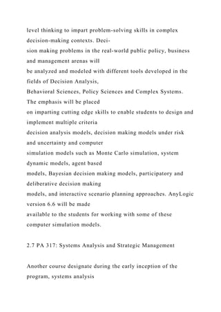 level thinking to impart problem-solving skills in complex
decision-making contexts. Deci-
sion making problems in the real-world public policy, business
and management arenas will
be analyzed and modeled with different tools developed in the
fields of Decision Analysis,
Behavioral Sciences, Policy Sciences and Complex Systems.
The emphasis will be placed
on imparting cutting edge skills to enable students to design and
implement multiple criteria
decision analysis models, decision making models under risk
and uncertainty and computer
simulation models such as Monte Carlo simulation, system
dynamic models, agent based
models, Bayesian decision making models, participatory and
deliberative decision making
models, and interactive scenario planning approaches. AnyLogic
version 6.6 will be made
available to the students for working with some of these
computer simulation models.
2.7 PA 317: Systems Analysis and Strategic Management
Another course designate during the early inception of the
program, systems analysis
 