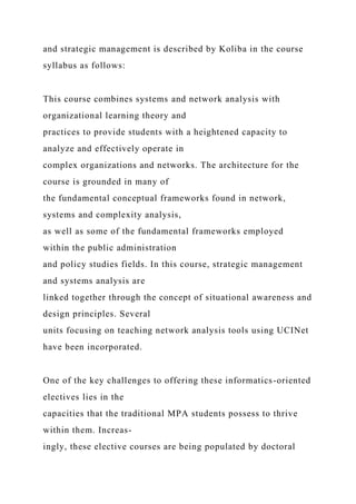 and strategic management is described by Koliba in the course
syllabus as follows:
This course combines systems and network analysis with
organizational learning theory and
practices to provide students with a heightened capacity to
analyze and effectively operate in
complex organizations and networks. The architecture for the
course is grounded in many of
the fundamental conceptual frameworks found in network,
systems and complexity analysis,
as well as some of the fundamental frameworks employed
within the public administration
and policy studies fields. In this course, strategic management
and systems analysis are
linked together through the concept of situational awareness and
design principles. Several
units focusing on teaching network analysis tools using UCINet
have been incorporated.
One of the key challenges to offering these informatics-oriented
electives lies in the
capacities that the traditional MPA students possess to thrive
within them. Increas-
ingly, these elective courses are being populated by doctoral
 