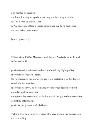 and master of science
students looking to apply what they are learning to their
dissertations or thesis. Our
MPA program offers a thesis option and we have had some
success with these more
[email protected]
2 Educating Public Managers and Policy Analysts in an Era of
Informatics 31
professionally oriented students undertaking high quality
informatics focused thesis.
Our experience begs a larger question pertaining to the degree
to which the baseline
informatics-savvy public manager capacities lead into more
complex policy analysts
competencies associated with the actual design and construction
of policy informatics
projects, programs, and platforms.
Table 2.2 provides an overview of where within the curriculum
certain policy
 