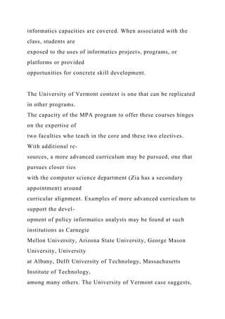 informatics capacities are covered. When associated with the
class, students are
exposed to the uses of informatics projects, programs, or
platforms or provided
opportunities for concrete skill development.
The University of Vermont context is one that can be replicated
in other programs.
The capacity of the MPA program to offer these courses hinges
on the expertise of
two faculties who teach in the core and these two electives.
With additional re-
sources, a more advanced curriculum may be pursued, one that
pursues closer ties
with the computer science department (Zia has a secondary
appointment) around
curricular alignment. Examples of more advanced curriculum to
support the devel-
opment of policy informatics analysts may be found at such
institutions as Carnegie
Mellon University, Arizona State University, George Mason
University, University
at Albany, Delft University of Technology, Massachusetts
Institute of Technology,
among many others. The University of Vermont case suggests,
 