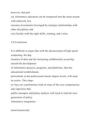 however, that pol-
icy informatics education can be integrated into the main stream
with relatively low
resource investments leveraged by strategic relationships with
other disciplines and
core faculty with the right skills, training, and vision.
2.8 Conclusion
It is difficult to argue that with the advancement of high speed
computing, the dig-
itization of data and the increasing collaboration occurring
around the development
of informatics projects, programs, and platforms, that the
educational establishment,
particularly at the professional master degree levels, will need
to evolve. This chap-
ter lays out a preliminary look at some of the core competencies
and capacities that
public managers and policy analysts will need to lead the next
generation of policy
informatics integration.
[email protected]
 