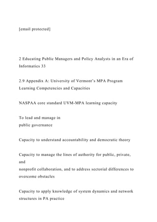 [email protected]
2 Educating Public Managers and Policy Analysts in an Era of
Informatics 33
2.9 Appendix A: University of Vermont’s MPA Program
Learning Competencies and Capacities
NASPAA core standard UVM-MPA learning capacity
To lead and manage in
public governance
Capacity to understand accountability and democratic theory
Capacity to manage the lines of authority for public, private,
and
nonprofit collaboration, and to address sectorial differences to
overcome obstacles
Capacity to apply knowledge of system dynamics and network
structures in PA practice
 