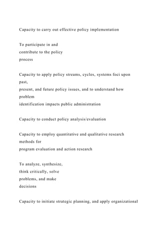 Capacity to carry out effective policy implementation
To participate in and
contribute to the policy
process
Capacity to apply policy streams, cycles, systems foci upon
past,
present, and future policy issues, and to understand how
problem
identification impacts public administration
Capacity to conduct policy analysis/evaluation
Capacity to employ quantitative and qualitative research
methods for
program evaluation and action research
To analyze, synthesize,
think critically, solve
problems, and make
decisions
Capacity to initiate strategic planning, and apply organizational
 