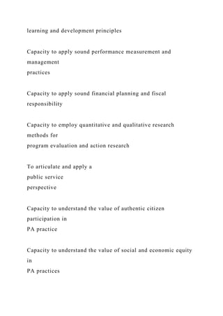 learning and development principles
Capacity to apply sound performance measurement and
management
practices
Capacity to apply sound financial planning and fiscal
responsibility
Capacity to employ quantitative and qualitative research
methods for
program evaluation and action research
To articulate and apply a
public service
perspective
Capacity to understand the value of authentic citizen
participation in
PA practice
Capacity to understand the value of social and economic equity
in
PA practices
 