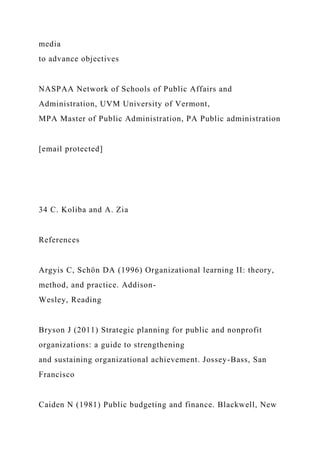 media
to advance objectives
NASPAA Network of Schools of Public Affairs and
Administration, UVM University of Vermont,
MPA Master of Public Administration, PA Public administration
[email protected]
34 C. Koliba and A. Zia
References
Argyis C, Schön DA (1996) Organizational learning II: theory,
method, and practice. Addison-
Wesley, Reading
Bryson J (2011) Strategic planning for public and nonprofit
organizations: a guide to strengthening
and sustaining organizational achievement. Jossey-Bass, San
Francisco
Caiden N (1981) Public budgeting and finance. Blackwell, New
 