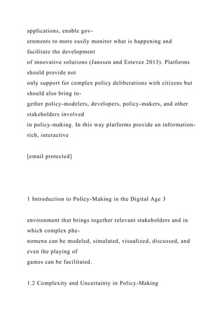 applications, enable gov-
ernments to more easily monitor what is happening and
facilitate the development
of innovative solutions (Janssen and Estevez 2013). Platforms
should provide not
only support for complex policy deliberations with citizens but
should also bring to-
gether policy-modelers, developers, policy-makers, and other
stakeholders involved
in policy-making. In this way platforms provide an information-
rich, interactive
[email protected]
1 Introduction to Policy-Making in the Digital Age 3
environment that brings together relevant stakeholders and in
which complex phe-
nomena can be modeled, simulated, visualized, discussed, and
even the playing of
games can be facilitated.
1.2 Complexity and Uncertainty in Policy-Making
 
