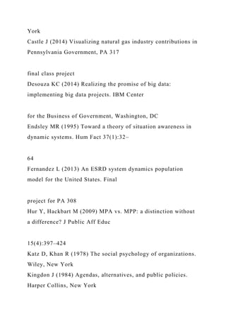 York
Castle J (2014) Visualizing natural gas industry contributions in
Pennsylvania Government, PA 317
final class project
Desouza KC (2014) Realizing the promise of big data:
implementing big data projects. IBM Center
for the Business of Government, Washington, DC
Endsley MR (1995) Toward a theory of situation awareness in
dynamic systems. Hum Fact 37(1):32–
64
Fernandez L (2013) An ESRD system dynamics population
model for the United States. Final
project for PA 308
Hur Y, Hackbart M (2009) MPA vs. MPP: a distinction without
a difference? J Public Aff Educ
15(4):397–424
Katz D, Khan R (1978) The social psychology of organizations.
Wiley, New York
Kingdon J (1984) Agendas, alternatives, and public policies.
Harper Collins, New York
 