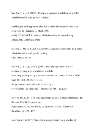 Koliba C, Zia A (2013) Complex systems modeling in public
administration and policy studies:
challenges and opportunities for a meta-theoretical research
program. In: Gerrits L, Marks PK
(eds) COMPACT I: public administration in complexity.
Emergent, Litchfield Park
Koliba C, Meek J, Zia A (2010) Governance networks in public
administration and public policy.
CRC, Boca Raton
Koliba C, Zia A, Lee B (2011) Governance informatics:
utilizing computer simulation models
to manage complex governance networks. Innov J Innov Publ
Sect 16(1):1–26 (Article 3).
(http://www.innovation.cc/scholarly-
style/koliba_governance_informaticsv16i1a3.pdf)
Korton DC (2001) The management of social transformation. In:
Stivers C (ed) Democracy,
bureaucracy, and the study of administration. Westview,
Boulder, pp 476–497
Loorbach D (2007) Transition management: new modes of
 