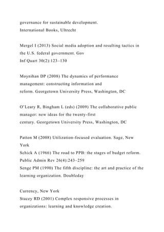 governance for sustainable development.
International Books, Ultrecht
Mergel I (2013) Social media adoption and resulting tactics in
the U.S. federal government. Gov
Inf Quart 30(2):123–130
Moynihan DP (2008) The dynamics of performance
management: constructing information and
reform. Georgetown University Press, Washington, DC
O’Leary R, Bingham L (eds) (2009) The collaborative public
manager: new ideas for the twenty-first
century. Georgetown University Press, Washington, DC
Patton M (2008) Utilization-focused evaluation. Sage, New
York
Schick A (1966) The road to PPB: the stages of budget reform.
Public Admin Rev 26(4):243–259
Senge PM (1990) The fifth discipline: the art and practice of the
learning organization. Doubleday
Currency, New York
Stacey RD (2001) Complex responsive processes in
organizations: learning and knowledge creation.
 