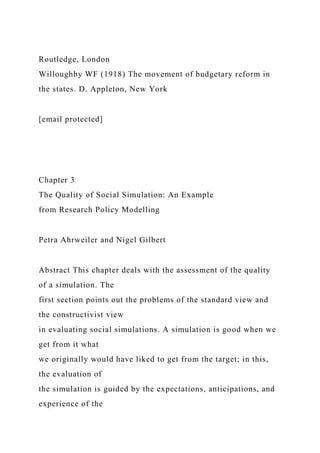 Routledge, London
Willoughby WF (1918) The movement of budgetary reform in
the states. D. Appleton, New York
[email protected]
Chapter 3
The Quality of Social Simulation: An Example
from Research Policy Modelling
Petra Ahrweiler and Nigel Gilbert
Abstract This chapter deals with the assessment of the quality
of a simulation. The
first section points out the problems of the standard view and
the constructivist view
in evaluating social simulations. A simulation is good when we
get from it what
we originally would have liked to get from the target; in this,
the evaluation of
the simulation is guided by the expectations, anticipations, and
experience of the
 