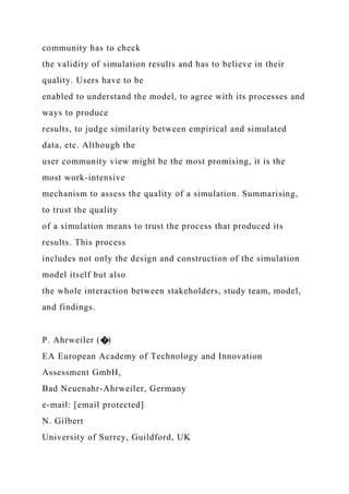 community has to check
the validity of simulation results and has to believe in their
quality. Users have to be
enabled to understand the model, to agree with its processes and
ways to produce
results, to judge similarity between empirical and simulated
data, etc. Although the
user community view might be the most promising, it is the
most work-intensive
mechanism to assess the quality of a simulation. Summarising,
to trust the quality
of a simulation means to trust the process that produced its
results. This process
includes not only the design and construction of the simulation
model itself but also
the whole interaction between stakeholders, study team, model,
and findings.
P. Ahrweiler (�)
EA European Academy of Technology and Innovation
Assessment GmbH,
Bad Neuenahr-Ahrweiler, Germany
e-mail: [email protected]
N. Gilbert
University of Surrey, Guildford, UK
 