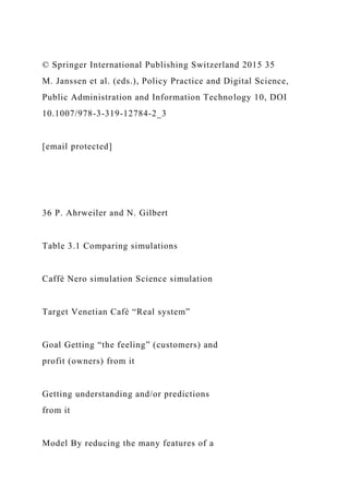 © Springer International Publishing Switzerland 2015 35
M. Janssen et al. (eds.), Policy Practice and Digital Science,
Public Administration and Information Technology 10, DOI
10.1007/978-3-319-12784-2_3
[email protected]
36 P. Ahrweiler and N. Gilbert
Table 3.1 Comparing simulations
Caffè Nero simulation Science simulation
Target Venetian Café “Real system”
Goal Getting “the feeling” (customers) and
profit (owners) from it
Getting understanding and/or predictions
from it
Model By reducing the many features of a
 