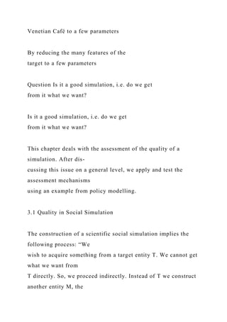 Venetian Café to a few parameters
By reducing the many features of the
target to a few parameters
Question Is it a good simulation, i.e. do we get
from it what we want?
Is it a good simulation, i.e. do we get
from it what we want?
This chapter deals with the assessment of the quality of a
simulation. After dis-
cussing this issue on a general level, we apply and test the
assessment mechanisms
using an example from policy modelling.
3.1 Quality in Social Simulation
The construction of a scientific social simulation implies the
following process: “We
wish to acquire something from a target entity T. We cannot get
what we want from
T directly. So, we proceed indirectly. Instead of T we construct
another entity M, the
 