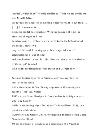 ‘model’, which is sufficiently similar to T that we are confident
that M will deliver
(or reveal) the acquired something which we want to get from T.
[. . .] At a moment in
time, the model has structure. With the passage of time the
structure changes and that
is behaviour. [. . .] Clearly we wish to know the behaviour of
the model. How? We
may set the model running (possibly in special sets of
circumstances of our choice)
and watch what it does. It is this that we refer to as‘simulation’
of the target” (quoted
with slight modifications from Doran and Gilbert 1994).
We also habitually refer to “simulations” in everyday life,
mostly in the sense
that a simulation is “an illusory appearance that manages a
reality effect” (cf. Norris
1992), or as Baudrillard put it, “to simulate is to feign to have
what one hasn’t”
while “substituting signs for the real” (Baudrillard 1988). In a
previous publication
(Ahrweiler and Gilbert 2005), we used the example of the Caffè
Nero in Guildford,
50 km southwest of London, as a simulation of a Venetian
 