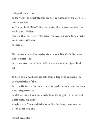 café—which will serve
as the “real” to illustrate this view. The purpose of the café is to
“serve the best
coffee north of Milan”. It tries to give the impression that you
are in a real Italian
café—although, most of the time, the weather outside can make
the illusion difficult
to maintain.
The construction of everyday simulations like Caffè Nero has
some resemblance
to the construction of scientific social simulations (see Table
3.1):
In both cases, we build models from a target by reducing the
characteristics of the
latter sufficiently for the purpose at hand; in each case, we want
something from the
model we cannot achieve easily from the target. In the case of
Caffè Nero, we cannot
simply go to Venice, drink our coffee, be happy, and return. It
is too expensive and
[email protected]
 