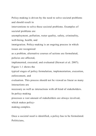 Policy-making is driven by the need to solve societal problems
and should result in
interventions to solve these societal problems. Examples of
societal problems are
unemployment, pollution, water quality, safety, criminality,
well-being, health, and
immigration. Policy-making is an ongoing process in which
issues are recognized
as a problem, alternative courses of actions are formulated,
policies are affected,
implemented, executed, and evaluated (Stewart et al. 2007).
Figure 1.1 shows the
typical stages of policy formulation, implementation, execution,
enforcement, and
evaluation. This process should not be viewed as linear as many
interactions are
necessary as well as interactions with all kind of stakeholders.
In policy-making
processes a vast amount of stakeholders are always involved,
which makes policy-
making complex.
Once a societal need is identified, a policy has to be formulated.
Politicians,
 