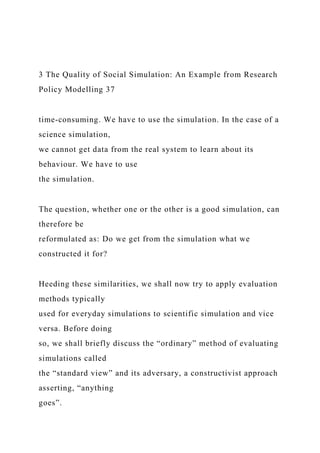 3 The Quality of Social Simulation: An Example from Research
Policy Modelling 37
time-consuming. We have to use the simulation. In the case of a
science simulation,
we cannot get data from the real system to learn about its
behaviour. We have to use
the simulation.
The question, whether one or the other is a good simulation, can
therefore be
reformulated as: Do we get from the simulation what we
constructed it for?
Heeding these similarities, we shall now try to apply evaluation
methods typically
used for everyday simulations to scientific simulation and vice
versa. Before doing
so, we shall briefly discuss the “ordinary” method of evaluating
simulations called
the “standard view” and its adversary, a constructivist approach
asserting, “anything
goes”.
 