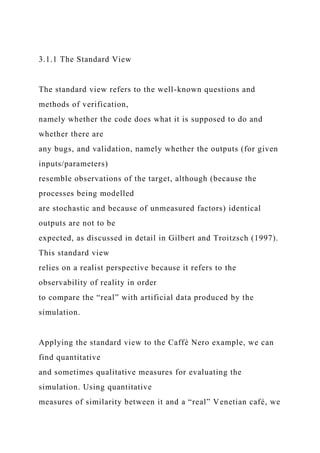 3.1.1 The Standard View
The standard view refers to the well-known questions and
methods of verification,
namely whether the code does what it is supposed to do and
whether there are
any bugs, and validation, namely whether the outputs (for given
inputs/parameters)
resemble observations of the target, although (because the
processes being modelled
are stochastic and because of unmeasured factors) identical
outputs are not to be
expected, as discussed in detail in Gilbert and Troitzsch (1997).
This standard view
relies on a realist perspective because it refers to the
observability of reality in order
to compare the “real” with artificial data produced by the
simulation.
Applying the standard view to the Caffè Nero example, we can
find quantitative
and sometimes qualitative measures for evaluating the
simulation. Using quantitative
measures of similarity between it and a “real” Venetian café, we
 