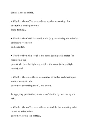 can ask, for example,
• Whether the coffee tastes the same (by measuring, for
example, a quality score at
blind tasting),
• Whether the Caffè is a cool place (e.g. measuring the relative
temperatures inside
and outside),
• Whether the noise level is the same (using a dB meter for
measuring pur-
poses),whether the lighting level is the same (using a light
meter), and
• Whether there are the same number of tables and chairs per
square metre for the
customers (counting them), and so on.
In applying qualitative measures of similarity, we can again
ask:
• Whether the coffee tastes the same (while documenting what
comes to mind when
customers drink the coffee),
 