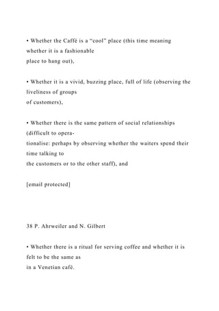 • Whether the Caffè is a “cool” place (this time meaning
whether it is a fashionable
place to hang out),
• Whether it is a vivid, buzzing place, full of life (observing the
liveliness of groups
of customers),
• Whether there is the same pattern of social relationships
(difficult to opera-
tionalise: perhaps by observing whether the waiters spend their
time talking to
the customers or to the other staff), and
[email protected]
38 P. Ahrweiler and N. Gilbert
• Whether there is a ritual for serving coffee and whether it is
felt to be the same as
in a Venetian café.
 