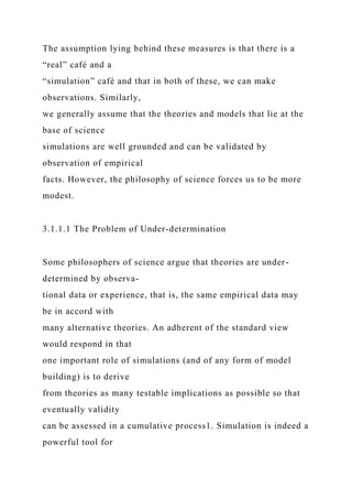 The assumption lying behind these measures is that there is a
“real” café and a
“simulation” café and that in both of these, we can make
observations. Similarly,
we generally assume that the theories and models that lie at the
base of science
simulations are well grounded and can be validated by
observation of empirical
facts. However, the philosophy of science forces us to be more
modest.
3.1.1.1 The Problem of Under-determination
Some philosophers of science argue that theories are under-
determined by observa-
tional data or experience, that is, the same empirical data may
be in accord with
many alternative theories. An adherent of the standard view
would respond in that
one important role of simulations (and of any form of model
building) is to derive
from theories as many testable implications as possible so that
eventually validity
can be assessed in a cumulative process1. Simulation is indeed a
powerful tool for
 