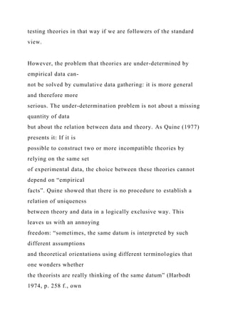 testing theories in that way if we are followers of the standard
view.
However, the problem that theories are under-determined by
empirical data can-
not be solved by cumulative data gathering: it is more general
and therefore more
serious. The under-determination problem is not about a missing
quantity of data
but about the relation between data and theory. As Quine (1977)
presents it: If it is
possible to construct two or more incompatible theories by
relying on the same set
of experimental data, the choice between these theories cannot
depend on “empirical
facts”. Quine showed that there is no procedure to establish a
relation of uniqueness
between theory and data in a logically exclusive way. This
leaves us with an annoying
freedom: “sometimes, the same datum is interpreted by such
different assumptions
and theoretical orientations using different terminologies that
one wonders whether
the theorists are really thinking of the same datum” (Harbodt
1974, p. 258 f., own
 