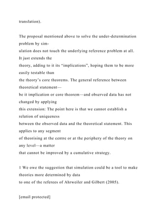 translation).
The proposal mentioned above to solve the under-determination
problem by sim-
ulation does not touch the underlying reference problem at all.
It just extends the
theory, adding to it its “implications”, hoping them to be more
easily testable than
the theory’s core theorems. The general reference between
theoretical statement—
be it implication or core theorem—and observed data has not
changed by applying
this extension: The point here is that we cannot establish a
relation of uniqueness
between the observed data and the theoretical statement. This
applies to any segment
of theorising at the centre or at the periphery of the theory on
any level—a matter
that cannot be improved by a cumulative strategy.
1 We owe the suggestion that simulation could be a tool to make
theories more determined by data
to one of the referees of Ahrweiler and Gilbert (2005).
[email protected]
 