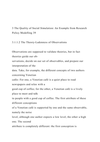 3 The Quality of Social Simulation: An Example from Research
Policy Modelling 39
3.1.1.2 The Theory-Ladenness of Observations
Observations are supposed to validate theories, but in fact
theories guide our ob-
servations, decide on our set of observables, and prepare our
interpretation of the
data. Take, for example, the different concepts of two authors
concerning Venetian
cafés: For one, a Venetian café is a quiet place to read
newspapers and relax with a
good cup of coffee; for the other, a Venetian café is a lively
place to meet and talk
to people with a good cup of coffee. The first attribute of these
different conceptions
of a Venetian café is supported by one and the same observable,
namely the noise
level, although one author expects a low level, the other a high
one. The second
attribute is completely different: the first conception is
 