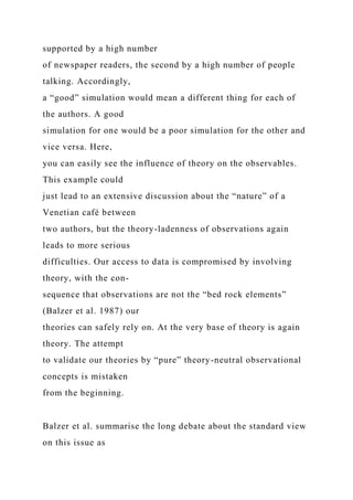 supported by a high number
of newspaper readers, the second by a high number of people
talking. Accordingly,
a “good” simulation would mean a different thing for each of
the authors. A good
simulation for one would be a poor simulation for the other and
vice versa. Here,
you can easily see the influence of theory on the observables.
This example could
just lead to an extensive discussion about the “nature” of a
Venetian café between
two authors, but the theory-ladenness of observations again
leads to more serious
difficulties. Our access to data is compromised by involving
theory, with the con-
sequence that observations are not the “bed rock elements”
(Balzer et al. 1987) our
theories can safely rely on. At the very base of theory is again
theory. The attempt
to validate our theories by “pure” theory-neutral observational
concepts is mistaken
from the beginning.
Balzer et al. summarise the long debate about the standard view
on this issue as
 