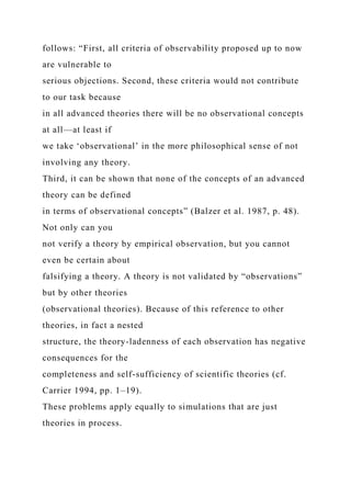 follows: “First, all criteria of observability proposed up to now
are vulnerable to
serious objections. Second, these criteria would not contribute
to our task because
in all advanced theories there will be no observational concepts
at all—at least if
we take ‘observational’ in the more philosophical sense of not
involving any theory.
Third, it can be shown that none of the concepts of an advanced
theory can be defined
in terms of observational concepts” (Balzer et al. 1987, p. 48).
Not only can you
not verify a theory by empirical observation, but you cannot
even be certain about
falsifying a theory. A theory is not validated by “observations”
but by other theories
(observational theories). Because of this reference to other
theories, in fact a nested
structure, the theory-ladenness of each observation has negative
consequences for the
completeness and self-sufficiency of scientific theories (cf.
Carrier 1994, pp. 1–19).
These problems apply equally to simulations that are just
theories in process.
 
