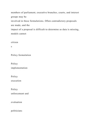 members of parliament, executive branches, courts, and interest
groups may be
involved in these formulations. Often contradictory proposals
are made, and the
impact of a proposal is difficult to determine as data is missing,
models cannot
citizen
s
Policy formulation
Policy
implementation
Policy
execution
Policy
enforcement and
evaluation
politicians
 