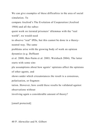 We can give examples of these difficulties in the area of social
simulation. To
compare Axelrod’s The Evolution of Cooperation (Axelrod
1984) and all the subse-
quent work on iterated prisoners’ dilemmas with the “real
world”, we would need
to observe “real” IPDs, but this cannot be done in a theory-
neutral way. The same
problems arise with the growing body of work on opinion
dynamics (e.g. Deffuant
et al. 2000; Ben-Naim et al. 2003; Weisbuch 2004). The latter
starts with some sim-
ple assumptions about how agents’ opinions affect the opinions
of other agents, and
shows under which circumstances the result is a consensus,
polarisation, or fragmen-
tation. However, how could these results be validated against
observations without
involving again a considerable amount of theory?
[email protected]
40 P. Ahrweiler and N. Gilbert
 