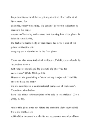 Important features of the target might not be observable at all.
We cannot, for
example, observe learning. We can just use some indicators to
measure the conse-
quences of learning and assume that learning has taken place. In
science simulations,
the lack of observability of significant features is one of the
prime motivations for
carrying out a simulation in the first place.
There are also more technical problems. Validity tests should be
“exercised over a
full range of inputs and the outputs are observed for
correctness” (Cole 2000, p. 23).
However, the possibility of such testing is rejected: “real life
systems have too many
inputs, resulting in a combinatorial explosion of test cases”.
Therefore, simulations
have “too many inputs/outputs to be able to test strictly” (Cole
2000, p. 23).
While this point does not refute the standard view in principle
but only emphasises
difficulties in execution, the former arguments reveal problems
 