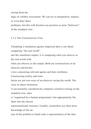 arising from the
logic of validity assessment. We can try to marginalise, neglect,
or even deny these
problems, but this will disclose our position as mere “believers”
of the standard view.
3.1.2 The Constructivist View
Validating a simulation against empirical data is not about
comparing “the real world”
and the simulation output; it is comparing what you observe as
the real world with
what you observe as the output. Both are constructions of an
observer and his/her
views concerning relevant agents and their attributes.
Constructing reality and simu-
lation are just two ways of an observer seeing the world. The
issue of object formation
is not normally considered by computer scientists relying on the
standard view: data
is “organized by a human programmer who appropriately fits
them into the chosen
representational structure. Usually, researchers use their prior
knowledge of the na-
ture of the problem to hand-code a representation of the data
 
