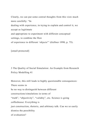 Clearly, we can put some central thoughts from this view much
more carefully: “In
dealing with experience, in trying to explain and control it, we
accept as legitimate
and appropriate to experiment with different conceptual
settings, to combine the flow
of experience to different ‘objects”’ (Gellner 1990, p. 75).
[email protected]
3 The Quality of Social Simulation: An Example from Research
Policy Modelling 41
However, this still leads to highly questionable consequences:
There seems to
be no way to distinguish between different
constructions/simulations in terms of
“truth”, “objectivity”, “validity”, etc. Science is going
coffeehouse: Everything is
just construction, rhetoric, and arbitrary talk. Can we so easily
dismiss the possibility
of evaluation?
 