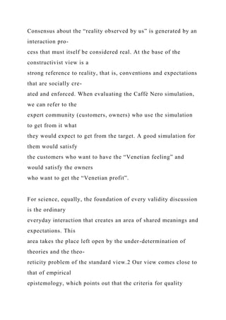 Consensus about the “reality observed by us” is generated by an
interaction pro-
cess that must itself be considered real. At the base of the
constructivist view is a
strong reference to reality, that is, conventions and expectations
that are socially cre-
ated and enforced. When evaluating the Caffè Nero simulation,
we can refer to the
expert community (customers, owners) who use the simulation
to get from it what
they would expect to get from the target. A good simulation for
them would satisfy
the customers who want to have the “Venetian feeling” and
would satisfy the owners
who want to get the “Venetian profit”.
For science, equally, the foundation of every validity discussion
is the ordinary
everyday interaction that creates an area of shared meanings and
expectations. This
area takes the place left open by the under-determination of
theories and the theo-
reticity problem of the standard view.2 Our view comes close to
that of empirical
epistemology, which points out that the criteria for quality
 