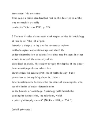 assessment “do not come
from some a priori standard but rest on the description of the
way research is actually
conducted” (Kértesz 1993, p. 32).
2 Thomas Nickles claims new work opportunities for sociology
at this point: “the job of phi-
losophy is simply to lay out the necessary logico-
methodological connections against which the
under-determination of scientific claims may be seen; in other
words, to reveal the necessity of so-
ciological analysis. Philosophy reveals the depths of the under-
determination problem, which has
always been the central problem of methodology, but is
powerless to do anything about it. Under-
determination now becomes the province of sociologists, who
see the limits of under-determination
as the bounds of sociology. Sociology will furnish the
contingent connections, the relations, which
a priori philosophy cannot” (Nickles 1989, p. 234 f.).
[email protected]
 