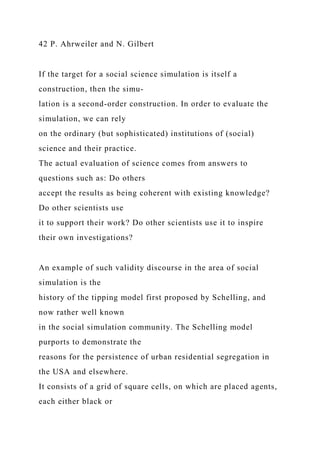 42 P. Ahrweiler and N. Gilbert
If the target for a social science simulation is itself a
construction, then the simu-
lation is a second-order construction. In order to evaluate the
simulation, we can rely
on the ordinary (but sophisticated) institutions of (social)
science and their practice.
The actual evaluation of science comes from answers to
questions such as: Do others
accept the results as being coherent with existing knowledge?
Do other scientists use
it to support their work? Do other scientists use it to inspire
their own investigations?
An example of such validity discourse in the area of social
simulation is the
history of the tipping model first proposed by Schelling, and
now rather well known
in the social simulation community. The Schelling model
purports to demonstrate the
reasons for the persistence of urban residential segregation in
the USA and elsewhere.
It consists of a grid of square cells, on which are placed agents,
each either black or
 